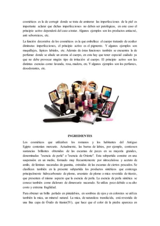 cosméticos es la de corregir donde se trata de aminorar las imperfecciones de la piel es
importante aclarar que dichas imperfecciones no deben ser patológicas, en este caso el
principio activo dependerá del caso a tratar. Algunos ejemplos son los productos antiacné,
anti seborreicos, etc.
La función decorativa de los cosméticos es la que embellece el cuerpo tratando de ocultar
diminutas imperfecciones, el principio activo es el pigmento. Y algunos ejemplos son
maquillajes, lápices labiales, etc. Además de éstas funciones también se encuentra la de
perfumar donde se añade un aroma al cuerpo, en esta hay que tener especial cuidado ya
que no debe provocar ningún tipo de irritación al cuerpo. El principio activo son las
distintas esencias como: lavanda, rosa, madera, etc. Y algunos ejemplos son los perfumes,
desodorantes, etc.
INGREDIENTES
Los cosméticos que utilizaban los romanos y los habitantes del Antiguo
Egipto contenían mercurio. Actualmente, las barras de labios, por ejemplo, contienen
sustancias brillantes obtenidas de las escamas de peces en su mayoría grandes,
denominadas "esencia de perla" o "esencia de Oriente". Esta subpartida consiste en una
suspensión en un medio, formado muy frecuentemente por nitrocelulosa y acetato de
amilo, de láminas nacaradas de guanina, extraídas de las escamas de ciertos pescados. Se
clasifican también en la presente subpartida los productos sintéticos que contenga
principalmente hidrocarbonato de plomo, arseniato de plomo o mica revestida de titanio,
que presenten el mismo aspecto que la esencia de perla. La esencia de perla sintética se
conoce también como dicloruro de dimercurio nacarado. Se utiliza poco debido a su alto
costo y extrema fragilidad.
Para obtener un brillo perlado en pintalabios, en sombras de ojos y en coloretes se utiliza
también la mica, un mineral natural. La mica, de naturaleza translúcida, está revestida de
una fina capa de Óxido de titanio(IV), que hace que el color de la piedra aparezca en
 