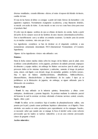 diversas tonalidades, creando diferentes efectos; al variar el espesor del dióxido de titanio,
cambia de tono.
El rojo de las barras de labios se consigue a partir del óxido ferroso (la herrumbre) o de
pigmentos orgánicos. Normalmente el pigmento se pulveriza, y muy finamente dividido,
se mezcla con aceite de ricino. A esta mezcla se une a su vez a una base cérea para crear
el producto final.
El color rojo de algunas sombras de ojos se obtiene de tinción de carmín, hecha a partir
del polvo de los cuerpos secos de las hembras de unos insectos denominadoscochinillas.
Esto es increíblemente caro y se utiliza en contadas ocasiones. La tinción pura de carmín
es, en muchas ocasiones, más cara que el oro.
Los ingredientes cosméticos se han de declarar en el etiquetado conforme a una
nomenclatura armonizada denominada INCI (International Nomenclature of Cosmetic
Ingredients).
Algunos de los ingredientes tóxicos más utilizados son:
Ftalatos:
Hasta la fecha existen muchas dudas sobre los riesgos de los ftalatos para la salud, estos
se utilizan como plastificadores en los juguetes, productos de cuidado personal, empaques
de alimentos y equipo médico, sin embargo los ftalatos son nocivos para la salud ya que
provocan daños en los sistemas reproductor y endocrino, aumenta el riesgo de padecer
asma, cáncer, está ligado a un elevado riesgo de anomalías genitales en bebés varones.
Hay 6 tipos de ftalatos (dietilhexiloftalato, dibutilftalato, bitilbenzilftalato,
diisononilftalato, diisodeciloftalato y dinoctilftalato) de los cuales 3 tipos ya se
prohibieron en la fabricación de juguetes, sin embargo, se siguen utilizando para la
fabricación de cosméticos.
Fenol y Fenil:
- Fenol: Es muy utilizado en la industria química, farmacéutica y clínica como
antiséptico, desinfectante y potente fungicida. Se produce mediante la oxidación parcial
del benceno lo cual lo conviene en tóxico afectando el sistema nervioso central, corazón,
hígado, riñón y piel.
- Fenil: Se utiliza en los cosméticos bajo el nombre de phenylenediamine sulfate, este
penetra por la piel y puede causar problemas hepáticos (alteraciones en el hígado). Estos
alcoholes son usados en varios productos pero especialmente en los enjuagues bucales,
es necesario saber que cuando uno se enjuaga la boca el alcohol actúa como solvente
provocando que los tejidos se vuelvan vulnerables y en un caso extremo provocando
cáncer de garganta o bucal.
Aceites minerales:
 