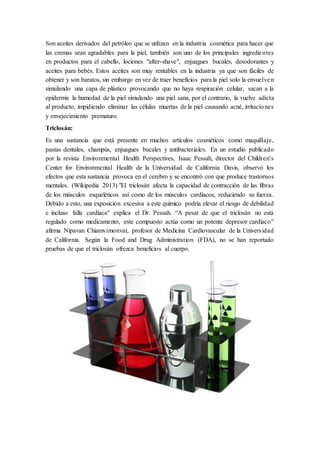 Son aceites derivados del petróleo que se utilizan en la industria cosmética para hacer que
las cremas sean agradables para la piel, también son uno de los principales ingredientes
en productos para el cabello, lociones "after-shave", enjuagues bucales, desodorantes y
aceites para bebés. Estos aceites son muy rentables en la industria ya que son fáciles de
obtener y son baratos, sin embargo en vez de traer beneficios para la piel solo la envuelven
simulando una capa de plástico provocando que no haya respiración celular, sacan a la
epidermis la humedad de la piel simulando una piel sana, por el contrario, la vuelve adicta
al producto, impidiendo eliminar las células muertas de la piel causando acné, irritaciones
y envejecimiento prematuro.
Triclosán:
Es una sustancia que está presente en muchos artículos cosméticos como maquillaje,
pastas dentales, champús, enjuagues bucales y antibacteriales. En un estudio publicado
por la revista Environmental Health Perspectives, Isaac Pessah, director del Children's
Center for Environmental Health de la Universidad de California Davis, observó los
efectos que esta sustancia provoca en el cerebro y se encontró con que produce trastornos
mentales. (Wikipedia 2013) "El triclosán afecta la capacidad de contracción de las fibras
de los músculos esqueléticos así como de los músculos cardíacos, reduciendo su fuerza.
Debido a esto, una exposición excesiva a este químico podría elevar el riesgo de debilidad
e incluso falla cardíaca" explica el Dr. Pessah. “A pesar de que el triclosán no está
regulado como medicamento, este compuesto actúa como un potente depresor cardíaco”
afirma Nipavan Chiamvimonvat, profesor de Medicina Cardiovascular de la Universidad
de California. Según la Food and Drug Administration (FDA), no se han reportado
pruebas de que el triclosán ofrezca beneficios al cuerpo.
 