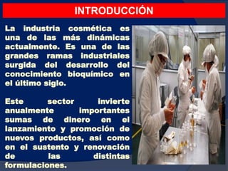 La industria cosmética es
una de las más dinámicas
actualmente. Es una de las
grandes ramas industriales
surgida del desarrollo del
conocimiento bioquímico en
el último siglo.
Este sector invierte
anualmente importantes
sumas de dinero en el
lanzamiento y promoción de
nuevos productos, así como
en el sustento y renovación
de las distintas
formulaciones.
INTRODUCCIÓN
 