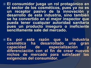  El consumidor juega un rol protagónico en
el sector de los cosméticos, pues ya no es
un receptor pasivo de la innovación y
desarrollo de esta industria, sino también
se ha convertido en el mejor inspector que
pueda tener cualquier autoridad sanitaria
pues un producto inseguro o ineficiente
sencillamente sale del mercado.
 Es por esta razón que la industria
cosmética ha desarrollado una gran
capacidad de especialización y
diferenciación con el fin de crear nuevos
nichos de mercado para satisfacer las
exigencias del consumidor.
 