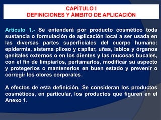 Artículo 1.- Se entenderá por producto cosmético toda
sustancia o formulación de aplicación local a ser usada en
las diversas partes superficiales del cuerpo humano:
epidermis, sistema piloso y capilar, uñas, labios y órganos
genitales externos o en los dientes y las mucosas bucales,
con el fin de limpiarlos, perfumarlos, modificar su aspecto
y protegerlos o mantenerlos en buen estado y prevenir o
corregir los olores corporales.
A efectos de esta definición. Se consideran los productos
cosméticos, en particular, los productos que figuren en el
Anexo 1.
CAPÍTULO I
DEFINICIONES Y ÁMBITO DE APLICACIÓN
 