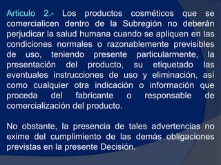 Articulo 2.- Los productos cosméticos que se
comercialicen dentro de la Subregión no deberán
perjudicar la salud humana cuando se apliquen en las
condiciones normales o razonablemente previsibles
de uso, teniendo presente particularmente, la
presentación del producto, su etiquetado las
eventuales instrucciones de uso y eliminación, así
como cualquier otra indicación o información que
proceda del fabricante o responsable de
comercialización del producto.
No obstante, la presencia de tales advertencias no
exime del cumplimiento de las demás obligaciones
previstas en la presente Decisión.
 