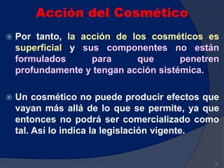 Acción del Cosmético
 Por tanto, la acción de los cosméticos es
superficial y sus componentes no están
formulados para que penetren
profundamente y tengan acción sistémica.
 Un cosmético no puede producir efectos que
vayan más allá de lo que se permite, ya que
entonces no podrá ser comercializado como
tal. Así lo indica la legislación vigente.
37
 