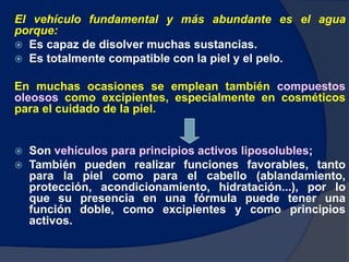 El vehículo fundamental y más abundante es el agua
porque:
 Es capaz de disolver muchas sustancias.
 Es totalmente compatible con la piel y el pelo.
En muchas ocasiones se emplean también compuestos
oleosos como excipientes, especialmente en cosméticos
para el cuidado de la piel.
 Son vehículos para principios activos liposolubles;
 También pueden realizar funciones favorables, tanto
para la piel como para el cabello (ablandamiento,
protección, acondicionamiento, hidratación...), por lo
que su presencia en una fórmula puede tener una
función doble, como excipientes y como principios
activos.
 