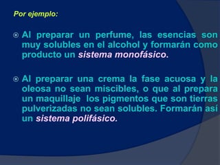  Al preparar un perfume, las esencias son
muy solubles en el alcohol y formarán como
producto un sistema monofásico.
 Al preparar una crema la fase acuosa y la
oleosa no sean miscibles, o que al prepara
un maquillaje los pigmentos que son tierras
pulverizadas no sean solubles. Formarán así
un sistema polifásico.
Por ejemplo:
 