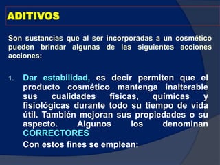 ADITIVOS
1. Dar estabilidad, es decir permiten que el
producto cosmético mantenga inalterable
sus cualidades físicas, químicas y
fisiológicas durante todo su tiempo de vida
útil. También mejoran sus propiedades o su
aspecto. Algunos los denominan
CORRECTORES
Con estos fines se emplean:
Son sustancias que al ser incorporadas a un cosmético
pueden brindar algunas de las siguientes acciones
acciones:
 