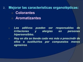 2. Mejorar las características organolépticas:
○ Colorantes
○ Aromatizantes
○ Los aditivos pueden ser responsables de
irritaciones y alergias en personas
hipersensibles.
○ Hoy en día se tiende cada vez más a prescindir de
ellos o sustituirlos por compuestos menos
agresivos.
 