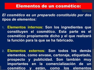 Elementos de un cosmético:
El cosmético es un preparado constituido por dos
tipos de elementos:
1. Elementos internos: Son los ingredientes que
constituyen el cosmético. Esta parte es el
cosmético propiamente dicho y el que realizará
la función para la que se ha fabricado.
2. Elementos externos: Son todos los demás
elementos, como envase, cartonaje, etiquetado,
prospecto y publicidad. Son también muy
importantes en la comercialización de un
cosmético y están, como los elementos60
 
