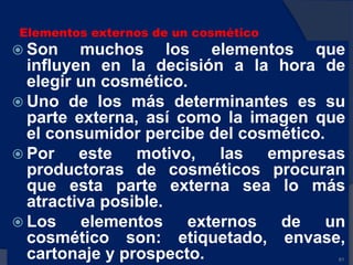 Elementos externos de un cosmético
 Son muchos los elementos que
influyen en la decisión a la hora de
elegir un cosmético.
 Uno de los más determinantes es su
parte externa, así como la imagen que
el consumidor percibe del cosmético.
 Por este motivo, las empresas
productoras de cosméticos procuran
que esta parte externa sea lo más
atractiva posible.
 Los elementos externos de un
cosmético son: etiquetado, envase,
cartonaje y prospecto. 61
 