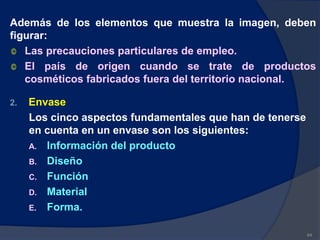 Además de los elementos que muestra la imagen, deben
figurar:
© Las precauciones particulares de empleo.
© El país de origen cuando se trate de productos
cosméticos fabricados fuera del territorio nacional.
2. Envase
Los cinco aspectos fundamentales que han de tenerse
en cuenta en un envase son los siguientes:
A. Información del producto
B. Diseño
C. Función
D. Material
E. Forma.
64
 