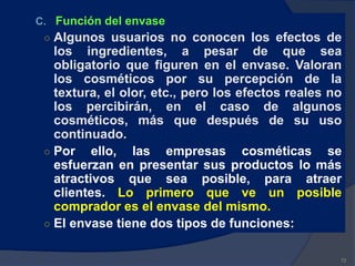 C. Función del envase
○ Algunos usuarios no conocen los efectos de
los ingredientes, a pesar de que sea
obligatorio que figuren en el envase. Valoran
los cosméticos por su percepción de la
textura, el olor, etc., pero los efectos reales no
los percibirán, en el caso de algunos
cosméticos, más que después de su uso
continuado.
○ Por ello, las empresas cosméticas se
esfuerzan en presentar sus productos lo más
atractivos que sea posible, para atraer
clientes. Lo primero que ve un posible
comprador es el envase del mismo.
○ El envase tiene dos tipos de funciones:
72
 