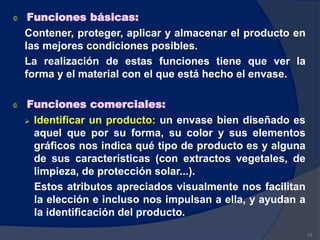 © Funciones básicas:
Contener, proteger, aplicar y almacenar el producto en
las mejores condiciones posibles.
La realización de estas funciones tiene que ver la
forma y el material con el que está hecho el envase.
© Funciones comerciales:
 Identificar un producto: un envase bien diseñado es
aquel que por su forma, su color y sus elementos
gráficos nos indica qué tipo de producto es y alguna
de sus características (con extractos vegetales, de
limpieza, de protección solar...).
Estos atributos apreciados visualmente nos facilitan
la elección e incluso nos impulsan a ella, y ayudan a
la identificación del producto.
73
 
