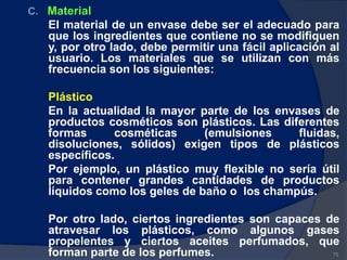 C. Material
El material de un envase debe ser el adecuado para
que los ingredientes que contiene no se modifiquen
y, por otro lado, debe permitir una fácil aplicación al
usuario. Los materiales que se utilizan con más
frecuencia son los siguientes:
Plástico
En la actualidad la mayor parte de los envases de
productos cosméticos son plásticos. Las diferentes
formas cosméticas (emulsiones fluidas,
disoluciones, sólidos) exigen tipos de plásticos
específicos.
Por ejemplo, un plástico muy flexible no sería útil
para contener grandes cantidades de productos
líquidos como los geles de baño o los champús.
Por otro lado, ciertos ingredientes son capaces de
atravesar los plásticos, como algunos gases
propelentes y ciertos aceites perfumados, que
forman parte de los perfumes. 75
 