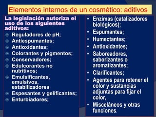 Elementos internos de un cosmético: aditivos
La legislación autoriza el
uso de los siguientes
aditivos:
 Reguladores de pH;
 Antiespumantes;
 Antioxidantes;
 Colorantes y pigmentos;
 Conservadores;
 Edulcorantes no
nutritivos;
 Emulsificantes,
emulsivos,
estabilizadores
 Espesantes y gelificantes;
 Enturbiadores;
78
• Enzimas (catalizadores
biológicos);
• Espumantes;
• Humectantes;
• Antioxidantes;
• Saboreadores,
saborizantes o
aromatizantes;
• Clarificantes;
• Agentes para retener el
color y sustancias
adjuntas para fijar el
color,
• Misceláneos y otras
funciones.
 