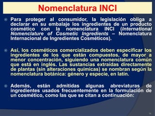 Nomenclatura INCI
 Para proteger al consumidor, la legislación obliga a
declarar en su embalaje los ingredientes de un producto
cosmético con la nomenclatura INCI (International
Nomenclature of Cosmetic Ingredients – Nomenclatura
Internacional de Ingredientes Cosméticos).
 Así, los cosméticos comercializados deben especificar los
ingredientes de los que están compuestos, de mayor a
menor concentración, siguiendo una nomenclatura común
que está en inglés. Las sustancias extraídas directamente
de plantas (sin alteraciones químicas) se nombran según la
nomenclatura botánica: género y especie, en latín.
 Además, están admitidas algunas abreviaturas de
ingredientes usados frecuentemente en la formulación de
un cosmético, como las que se citan a continuación:
79
 