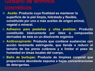 Glosario de términos
cosméticos
 Aceite: Producto cuya finalidad es mantener la
superficie de la piel limpia, hidratada y flexible,
constituido por uno o más aceites de origen animal,
vegetal o mineral.
 Adhesivo para pestañas y uñas postizas: Producto
constituido básicamente por látex o compuestos
derivados de éste en un disolvente orgánico
 Antitranspirante: Producto que contiene sustancias con
acción levemente astringente, que tiende a reducir el
tamaño de los poros cutáneos y a limitar el paso de
humedad en áreas locales del cuerpo,
 Baño de burbujas: Producto de limpieza corporal que
proporciona abundante espuma a bajas concentraciones
de detergentes.
86
 