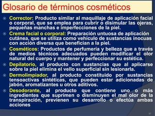 Glosario de términos cosméticos
 Corrector: Producto similar al maquillaje de aplicación facial
o corporal, que se emplea para cubrir o disimular las ojeras,
pequeñas manchas e imperfecciones de la piel.
 Crema facial o corporal: Preparación untuosa de aplicación
cutánea, que se utiliza como vehículo de sustancias inocuas
con acción diversa que benefician a la piel.
 Cosméticos: Productos de perfumería y belleza que a través
de medios técnicos adecuados pueden modificar el olor
natural del cuerpo y mantener y perfeccionar su estética.
 Depilatorio, al producto con sustancias que al aplicarse
sobre la piel elimina el vello superficial sin lesionarla.
 Dermolimpiador, al producto constituido por sustancias
tensoactivas sintéticas, que pueden estar adicionadas de
jabón, aromatizantes u otros aditivos.
 Desodorante, al producto que contiene uno o más
ingredientes que suprimen o disminuyen el mal olor de la
transpiración, previenen su desarrollo o efectúa ambas
acciones
87
 