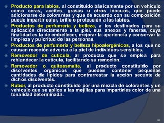  Producto para labios, al constituido básicamente por un vehículo
como ceras, aceites, grasas u otros inocuos, que puede
adicionarse de colorantes y que de acuerdo con su composición
puede impartir color, brillo o protección a los labios.
 Productos de perfumería y belleza, a los destinados para su
aplicación directamente a la piel, sus anexos y faneras, cuya
finalidad es la de embellecer, mejorar la apariencia y conservar la
limpieza y pulcritud de las personas.
 Productos de perfumería y belleza hipoalergénicos, a los que no
causan reacción adversa a la piel de individuos sensibles.
 Removedor de cutícula, al producto que se emplea para
reblandecer la cutícula, facilitando su remoción.
 Removedor o quitaesmalte, al producto constituido por
disolventes orgánicos que pueden contener pequeñas
cantidades de lípidos para contrarrestar la acción secante de
dichos disolventes.
 Rubor, al producto constituido por una mezcla de colorantes y un
vehículo que se aplica a las mejillas para impartirles color de una
tonalidad determinada.
90
 