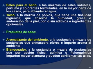  Sales para el baño, a las mezclas de sales solubles,
perfume y colorantes formuladas, en la mayor parte de
los casos, para ablandar el agua.
 Talco, a la mezcla de polvos, que tiene una finalidad
higiénica, que absorbe la humedad, grasa o
sudoración de la piel, con o sin aditivos e ingredientes
opcionales.
 Productos de aseo:
 Aromatizante del ambiente, a la sustancia o mezcla de
sustancias que enmascara olores e imparte aroma al
ambiente.
 Blanqueador, a la sustancia o mezcla de sustancias
que por acción física, química o fisicoquímica
imparten mayor blancura y pueden abrillantar las telas.
91
 