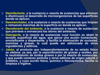  Desinfectante, a la sustancia o mezcla de sustancias que eliminan
o disminuyen el desarrollo de microorganismos de las superficies
donde se aplican.
 Desmanchador, a la sustancia o mezcla de sustancias que limpian
o remueven manchas de la superficie en donde se aplican.
 Desodorante del ambiente, a la sustancia o mezcla de sustancias
que previene o enmascara los olores del ambiente.
 Detergente, a la mezcla de sustancias cuya función es abatir la
tensión superficial del agua, que ejerce una acción humectante,
emulsificante y dispersante, y facilita la eliminación de suciedad,
manchas y grasas, la cual puede ser adicionada de otros
ingredientes y aditivos.
 Jabón, al producto que independientemente de su estado físico
se obtiene, ya sea, por la saponificación de grasas y aceites, por
la neutralización de ácidos grasos o por la mezcla de sustancias,
y que puede contener perfume y otros aditivos de origen natural o
sintético, y cuya acción física, química o fisicoquímica, facilita la
limpieza e higiene.
92
 