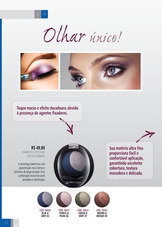 CH
121212
R$ 49,80
oMBRETTO COTTO DUO
Duo de Sombras
A tecnologia baked traz uma
pigmentação mais intensa e
luminosa, de longa duração. Uma
combinação incrível de cores
peroladas e sofisticadas.
Olhar único!
Toque macio e efeito duradouro, devido
à presença de agentes fixadores.
Sua matéria ultra fina
proporciona fácil e
confortável aplicação,
garantindo excelente
cobertura, textura
inovadora e delicada.
Cód. 16020
blue &
grey 02
Cód. 16021
purple &
pearl 06
Cód. 16022
green &
mint 07
Cód. 16023
brown &
bronze 09
RB
R
 