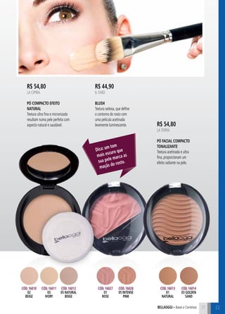 C2121bellaoggi – Bases e Corretivos 21
R$ 54,80
LA CIPRIA
Pó Compacto Efeito
Natural
Textura ultra fina e micronizada
resultam numa pele perfeita com
aspecto natural e saudável.
R$ 44,90
IL FARD
Blush
Textura sedosa, que define
o contorno do rosto com
uma película acetinada
levemente luminescente.
Dica: um tom
mais escuro que
sua pele marca as
maçãs do rosto.
Cód. 16027
01
rose
Cód. 16010
02
beige
Cód. 16011
03
ivory
Cód. 16012
05 naturaL
beige
Cód. 16028
05 intense
pink
Cód. 16013
01
natural
Cód. 16014
03 golden
sand
R
R$ 54,80
LATERRA
Pó Facial Compacto
Tonalizante
Textura acetinada e ultra
fina, proporcionam um
efeito radiante na pele.
 