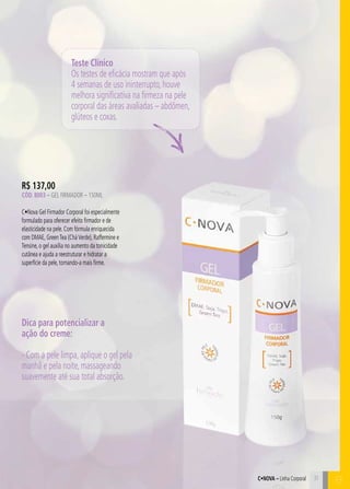 C31
R$ 137,00
Cód. 8003 – Gel Firmador – 150ML
C•Nova Gel Firmador Corporal foi especialmente
formulado para oferecer efeito firmador e de
elasticidade na pele. Com fórmula enriquecida
com DMAE, GreenTea (CháVerde), Raffermine e
Tensine, o gel auxilia no aumento da tonicidade
cutânea e ajuda a reestruturar e hidratar a
superfície da pele, tornando-a mais firme.
Teste Clínico
Os testes de eficácia mostram que após
4 semanas de uso ininterrupto, houve
melhora significativa na firmeza na pele
corporal das áreas avaliadas – abdômen,
glúteos e coxas.
Dica para potencializar a
ação do creme:
- Com a pele limpa, aplique o gel pela
manhã e pela noite, massageando
suavemente até sua total absorção.
31
BC•Nova – Linha Corporal
 