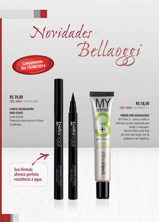 CH
444
Novidades
R$ 39,80
Cód. 16063 – MARKER LINER
Caneta Delineadora
para Olhos
Longa duração.
Proporciona traços precisos e firmeza
na aplicação.
L
L
Sua fórmula
oferece perfeita
resistência à água.
Bellaoggi
R$ 58,00
Cód. 16048 – MY PRIMER 3 +
Primer (Pré-Maquiagem)
MY Primer 3 + suaviza, matifica e
uniformiza sua pele, preparando para
receber a maquiagem.
Pele sem brilho e você linda
por muito mais tempo. Livre de
parabenos e sem fragrância.
Lançamento
dia 15/08/2014
N
 