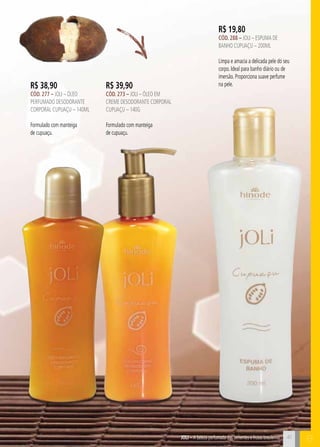 C4141
B
R$ 19,80
cÓd. 288 – Joli – Espuma de
Banho CUPUAÇU – 200ml
Limpa e amacia a delicada pele do seu
corpo. Ideal para banho diário ou de
imersão. Proporciona suave perfume
na pele.R$ 39,90
cÓd. 273 – Joli – Óleo em
creme desodorante corporal
cupuaçu – 140g
Formulado com manteiga
de cupuaçu.
R$ 38,90
cÓd. 277 – Joli – Óleo
perfumado desodorante
corporal cupuaçu – 140ml
Formulado com manteiga
de cupuaçu.
JOli – A beleza perfumada das sementes e frutas brasileiras
 