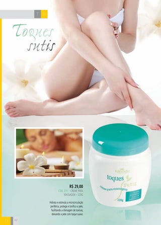 42
Toques
sutis
BT
B
BT
B
R$ 29,00
cÓd. 291 – Creme para
massagem – 220g
Hidrata e estimula a microcirculação
periférica, protege e tonifica a pele,
facilitando a drenagem de toxinas,
deixando a pele com toque suave.
 