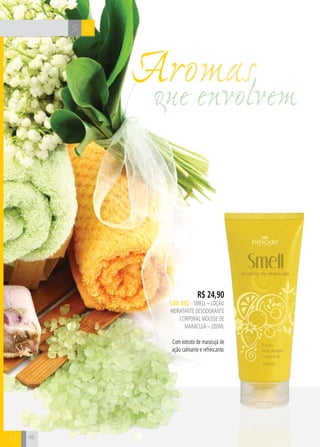 CH
4646
BS
B
R$ 24,90
CÓD. 692 – SMELL – LOÇÃO
HIDRATANTE DESODORANTE
CORPORAL mousse de
maracujá – 200ml
Com extrato de maracujá de
ação calmante e refrescante.
que envolvem
Aromas
 