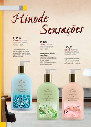 CH
48
HinodeHinode
48
SensaçõesSensaçõesR$ 36,90
CÓD. 580 – hidratante
desodorante corporal
ternura – 300ml
Confortáveis notas milk, com
delicado toque de flor silvestre.
Momentos para sentir um aroma,
a busca de ternura.
BS
B
R$ 36,90
CÓD. 586 – hidratante
desodorante corporal
Éclat – 300ml
Você esplêndida, radiante
e maravilhosa.
A fragrância é uma combinação
de notas delicadas e
sofisticadas. Para um momento
radiante e inesquecível.
R$ 36,90
CÓD. 585 – hidratante
desodorante corporal
ENVOLVENTE – 300ml
Fragrância desenvolvida com
delicadas notas florais.Você
perfumada, linda e envolvente.
 