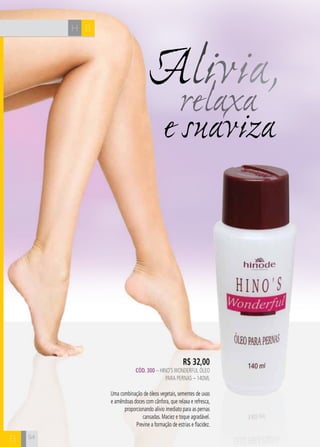 54
e suaviza
Alivia,relaxa
R$ 32,00
CÓD. 300 – HINO’SWONDERFUL ÓLEO
PARA PERNAS – 140ml
Uma combinação de óleos vegetais, sementes de uvas
e amêndoas doces com cânfora, que relaxa e refresca,
proporcionando alívio imediato para as pernas
cansadas. Maciez e toque agradável.
Previne a formação de estrias e flacidez.
BH
B 54
 