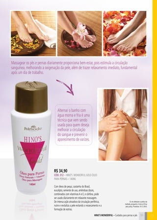 55
R$ 34,90
CÓD. 312 – HINO’S WONDERFUL gold ÓLEO
PARA PERNAS – 140ml
Com óleos de pequi, castanha do Brasil,
eucalipto, semente de uva, amêndoas doces,
combinados com vitaminasA e E, e cânfora, pode
ser usado diariamente em relaxante massagem.
De intensa ação ativadora da circulação periférica,
nutre e revitaliza a pele evitando o ressecamento e a
formação de estrias.
Alternar o banho com
água morna e fria é uma
técnica que vem sendo
usada para quem deseja
melhorar a circulação
do sangue e prevenir o
aparecimento de varizes.
hino’s Wonderful – Cuidados para pernas e pés
Os reis detestam a prática da
maldade, porquanto o trono se firma
pela justiça. Provérbios 16:12 (NVI).
Massagear os pés e pernas diariamente proporciona bem-estar, pois estimula a circulação
sanguínea, melhorando a oxigenação da pele, além de trazer relaxamento imediato, fundamental
após um dia de trabalho.
B55
 