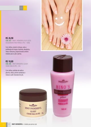 CH
56
R$ 26,90
CÓd. 303 – HINO’S WONDERFUL plus loçÃO
DESODORANTE PARA PERNAS E PÉS – 140ml
Com cânfora, mentol e triclosan, evita a
proliferação de fungos e bactérias, desodoriza,
relaxa e descansa, proporcionando conforto
imediato para os pés e pernas.
R$ 18,80
CÓd. 306 – HINO’SWONDERFUL GLOSSY
CREME PARA OS PÉS – 25G
Com cânfora, salicilato de metila e
glicerina, relaxa, previne rachaduras e
restaura a pele ressecada dos pés.
BH
B 56 hino’s Wonderful – Cuidados para pernas e pés
 
