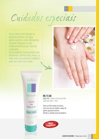 C57
BH
R$ 17,40
CÓd. 270 – HANDS LUVA DE SILICONE
COMALOEVERA – 100G
Forma um filme protetor de silicone,
como uma luva, que impede o ataque de
agentes agressores externos.
Mantém a umidade natural da epiderme.
57luvas de silicone – Proteção para as mãos
Cuidados especiais
B
Nossas mãos vivem expostas às
agressões externas: sol, água,
agentes químicos, como detergentes,
causando desgastes na pele,
envelhecimento precoce, manchas
e asperezas.
Para protegê-las, muito protetor solar,
hidratantes e barreira física.Assim, as
mãos terão uma aparência saudável e
jovem por muito mais tempo.
57
Nova
fragrância
 