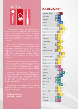 CH
6
EDITORIAL
LOCALIZADOR
57H BHands
L B 37Luar
J B 38Joli
44C BCorps Lignea
45S BStrax
54H BHino’s Wonderful
48S BHinode Sensações
C BC•Nova 26
2N L
7Hino’s Face H R
22Nat Skin N R
Bellaoggi 10B R
42Toques Sutis T B
46Smell S B
58Bronze Express B B
E B 36Erva Doce
52L BLiz
60H CHino’s Plus
70A PAdelaide em Flor
73B PBlog.in
74H BHot
78I BiLEG
80A PAroma Di
82F CFascinelle
68BBlack R
64Notaris N C
72Body Splash B P
76Dynamic DEO D B
66TTraduções P
Novidades Bellaoggi
“Se queremos progredir, não devemos repetir
a história, mas fazer uma história nova” (Mahatma
Gandhi). E, inspirados nessa filosofia, reservamos
melhorias constantes, para que mais e mais pessoas
mudem de vida e possam ser muito mais felizes, hoje
e sempre.
Pensando nisso, iniciaremos o mês de julho com
novidades surpreendentes. E a Hinode quer que você
aproveite todas as oportunidades que virão.Afinal, o
progresso só é possível para aqueles que conseguem
mudar suas mentes e vidas, pensando em prosperar
um futuro melhor, baseado em seus sonhos, desejos
e realizações.
Diante de todas estas mudanças maravilhosas,
planejadas e viabilizadas com muito respeito a todos,
estamos certos que celebraremos muito no próximo
grande evento da Hinode, a Convenção Nacional 2014.
E falando em Convenção Nacional 2014, já estamos
no segundo semestre e iniciamos a contagem regressiva
para essa grande festa, que acontecerá em outubro, e
fará todos vocês, líderes, franqueados e consultores da
Hinode, muito mais felizes.
Esperamosquevocêaproveitetodasasoportunidades
desenvolvidas para sua melhoria de vida e seja um
vencedor com a Hinode.
Adelaide Rodrigues
Fundadora Hinode
 