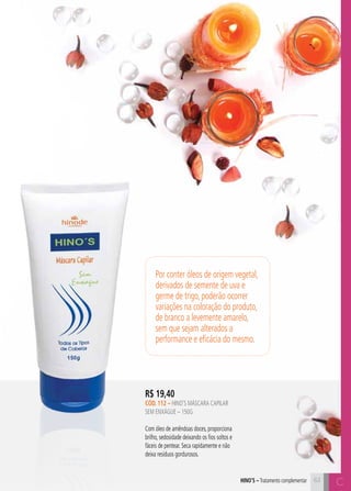 C6363
R$ 19,40
cÓD. 112 – hino’s MÁSCARA CAPILAR
SEM ENXÁGUE – 150G
Com óleo de amêndoas doces, proporciona
brilho, sedosidade deixando os fios soltos e
fáceis de pentear. Seca rapidamente e não
deixa resíduos gordurosos.
Chino’s – Tratamento complementar
Por conter óleos de origem vegetal,
derivados de semente de uva e
germe de trigo, poderão ocorrer
variações na coloração do produto,
de branco a levemente amarelo,
sem que sejam alterados a
performance e eficácia do mesmo.
 