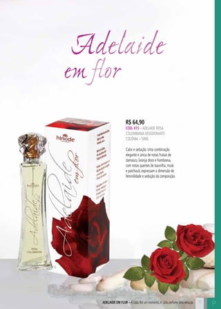 C7171ADELAIDE EM FLOR – A cada flor um momento.A cada perfume uma emoção
Adelaide
em flor
P
R$ 64,90
CÓD. 415 –ADELAIDE rosa
colombiana DESODORANTE
COLÔNIA – 50ML
Calor e sedução. Uma combinação
elegante e única de notas frutais de
damasco, laranja doce e framboesa,
com notas quentes de baunilha, musk
e patchouli; expressam a dimensão de
feminilidade e sedução da composição.
 