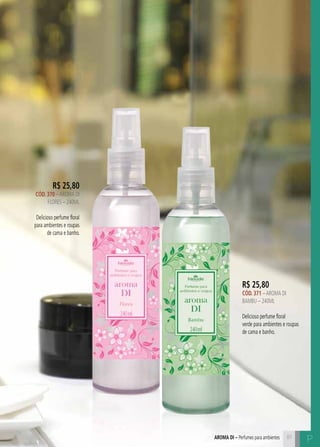 C8181
P
R$ 25,80
CÓD. 370 –AROMA DI
FLORES – 240ML
Delicioso perfume floral
para ambientes e roupas
de cama e banho.
R$ 25,80
CÓD. 371 –AROMA DI
BAMBU – 240ML
Delicioso perfume floral
verde para ambientes e roupas
de cama e banho.
aroma di – Perfumes para ambientes
 
