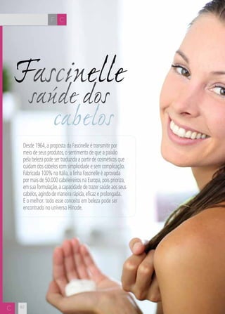 CH
8282
Fascinelle
saúde dos
cabelos
Desde 1964,a proposta da Fascinelle é transmitir por
meio de seus produtos,o sentimento de que a paixão
pela beleza pode ser traduzida a partir de cosméticos que
cuidam dos cabelos com simplicidade e sem complicação.
Fabricada 100% na Itália,a linha Fascinelle é aprovada
por mais de 50.000 cabeleireiros na Europa,pois prioriza,
em sua formulação,a capacidade de trazer saúde aos seus
cabelos,agindo de maneira rápida,eficaz e prolongada.
E o melhor: todo esse conceito em beleza pode ser
encontrado no universo Hinode.
F C
C
 