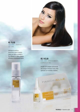 C8585FASCINELLE – Tratamento capilar C
R$ 145,00
CÓD. 15003 – Sérum de Impacto –
6ampolas de 10ml
Emulsão com complexo nutriceramida
sem enxague, reconstrói e trata a fibra
danificada com resultados imediatos.
R$ 79,00
CÓD. 15002 – Cristais de
Luz – 30ml
Unificador de pontas e
reconstrutor capilar de textura
suave, que repara e protege os
fios, deixando os cabelos sedosos,
brilhantes e naturalmente macios.
 