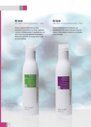 CH
8888
R$ 59,00
CÓD. 15009 – Shampoo Reequilibrante – 250ml
Shampoo regulador de oleosidade, que limpa
suavemente o couro cabeludo e os cabelos, respeitando
o equilíbrio hidrolipídico natural. O ingrediente ativo, com
Sebo Control, possui ação reguladora da oleosidade e
extrato cítrico, garantindo um resultado efetivo a partir
da primeira aplicação.
R$ 59,00
CÓD. 15010 – Shampoo Remineralizante – 250ml
Shampoo remineralizante de uso frequente, com
oligoelementos e Hidra System, ativos que hidratam os
cabelos e o couro cabeludo, mantendo os fios brilhantes
e fáceis de pentear.
F C
C
 