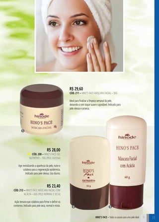 C9HINO’S FACE – Todos os passos para uma pele ideal
R$ 29,60
cÓd. 211 – Hino’s Face Máscara Facial – 50g
Ideal para finalizar a limpeza semanal da pele,
deixando-a com toque suave e agradável. Indicado para
pele oleosa e acneica.
5
53
9
R
R$ 28,00
cÓd. 208 – Hino’s Face Gel
Nutritivo – 50g (pele oleosa)
Age revitalizando a aparência da pele, nutre e
colabora para a regeneração epidérmica.
Indicado para pele oleosa. Uso diurno.
R$ 23,40
cÓd. 212 – Hino`s Face Máscara Facial com
Acácia – 60g (pele normal e seca)
Ação tensora que colabora para firmar e definir os
contornos. Indicado para pele seca, normal e mista.
 