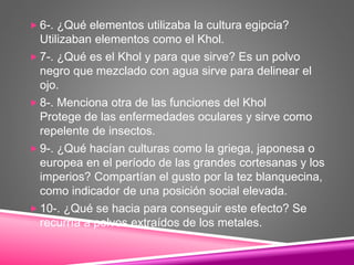  6-. ¿Qué elementos utilizaba la cultura egipcia?
Utilizaban elementos como el Khol.
 7-. ¿Qué es el Khol y para que sirve? Es un polvo
negro que mezclado con agua sirve para delinear el
ojo.
 8-. Menciona otra de las funciones del Khol
Protege de las enfermedades oculares y sirve como
repelente de insectos.
 9-. ¿Qué hacían culturas como la griega, japonesa o
europea en el período de las grandes cortesanas y los
imperios? Compartían el gusto por la tez blanquecina,
como indicador de una posición social elevada.
 10-. ¿Qué se hacia para conseguir este efecto? Se
recurría a polvos extraídos de los metales.
 