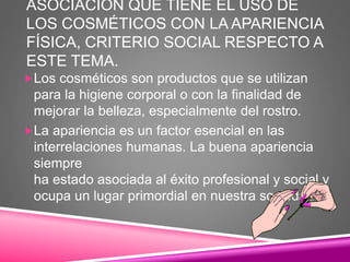 ASOCIACIÓN QUE TIENE EL USO DE
LOS COSMÉTICOS CON LA APARIENCIA
FÍSICA, CRITERIO SOCIAL RESPECTO A
ESTE TEMA.
Los cosméticos son productos que se utilizan
para la higiene corporal o con la finalidad de
mejorar la belleza, especialmente del rostro.
La apariencia es un factor esencial en las
interrelaciones humanas. La buena apariencia
siempre
ha estado asociada al éxito profesional y social y
ocupa un lugar primordial en nuestra sociedad.
 