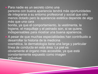  Para nadie es un secreto cómo una
persona con buena apariencia tendrá más oportunidades
de integrarse a su entorno profesional y social que otro
menos dotado pero la apariencia estética depende de algo
más que una cara
bonita, ya que el comportamiento, la vestimenta, la
higiene, el maquillaje y el peinado son, si se quiere,
indispensables para mostrar una buena apariencia.
 A pesar de que muchas especialidades han contribuido a
desarrollar la historia de la medicina
cosmética, la dermatología tiene una larga y particular
línea de conducta en esta área. La piel es
obviamente el órgano más accesible, ya que está
constantemente expuesto como imagen
individual.
 