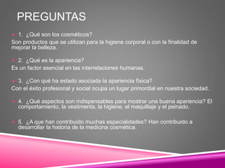 PREGUNTAS
 1. ¿Qué son los cosméticos?
Son productos que se utilizan para la higiene corporal o con la finalidad de
mejorar la belleza.
 2. ¿Qué es la apariencia?
Es un factor esencial en las interrelaciones humanas.
 3. ¿Con qué ha estado asociada la apariencia física?
Con el éxito profesional y social ocupa un lugar primordial en nuestra sociedad.
 4. ¿Qué aspectos son indispensables para mostrar una buena apariencia? El
comportamiento, la vestimenta, la higiene, el maquillaje y el peinado.
 5. ¿A que han contribuido muchas especialidades? Han contribuido a
desarrollar la historia de la medicina cosmética.
 