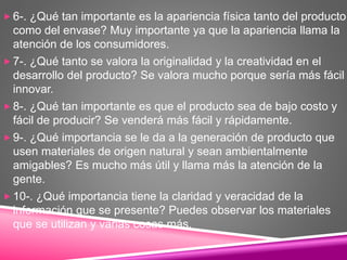 6-. ¿Qué tan importante es la apariencia física tanto del producto
como del envase? Muy importante ya que la apariencia llama la
atención de los consumidores.
 7-. ¿Qué tanto se valora la originalidad y la creatividad en el
desarrollo del producto? Se valora mucho porque sería más fácil
innovar.
 8-. ¿Qué tan importante es que el producto sea de bajo costo y
fácil de producir? Se venderá más fácil y rápidamente.
 9-. ¿Qué importancia se le da a la generación de producto que
usen materiales de origen natural y sean ambientalmente
amigables? Es mucho más útil y llama más la atención de la
gente.
 10-. ¿Qué importancia tiene la claridad y veracidad de la
información que se presente? Puedes observar los materiales
que se utilizan y varias cosas más.
 